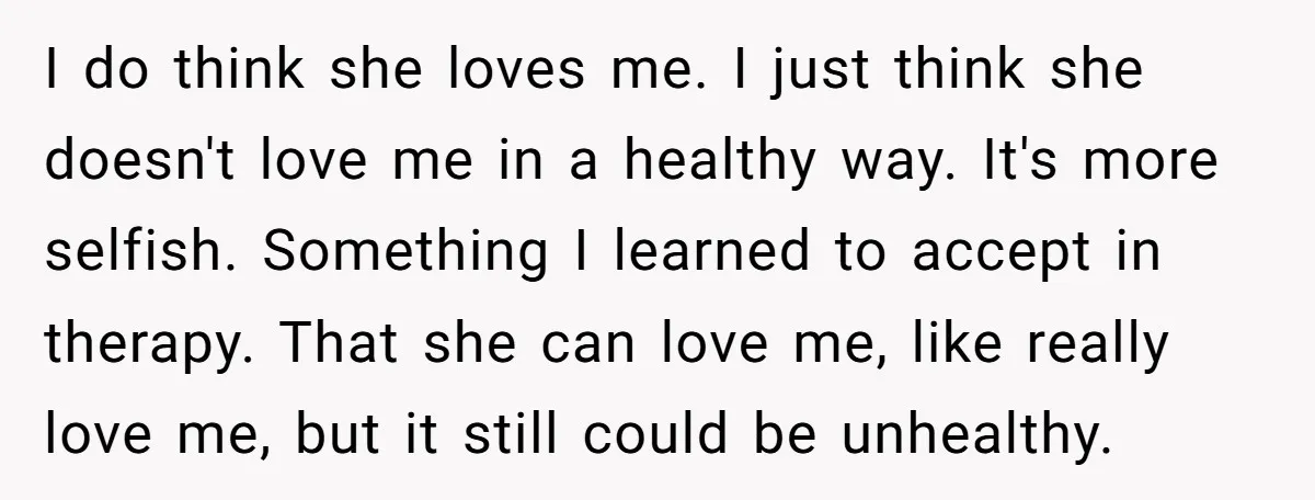 I do think she loves me. I just think she doesn't love me in a healthy way. It's more selfish. Something I learned to accept in therapy. That she can...