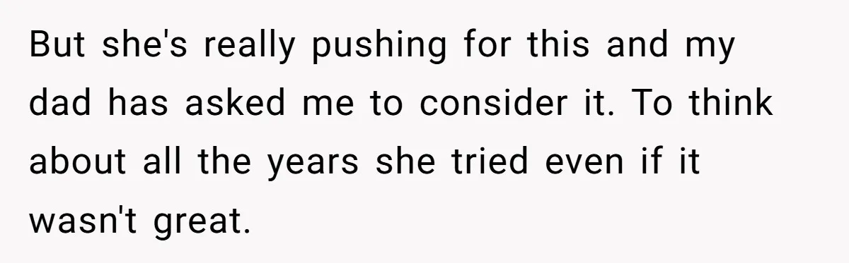 But she's really pushing for this and my dad has asked me to consider it. To think about all the years she tried even if it wasn't great.