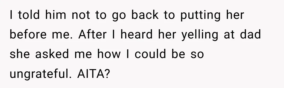 I told him not to go back to putting her before me. After I heard her yelling at dad she asked me how I could be so ungrateful. AITA?
