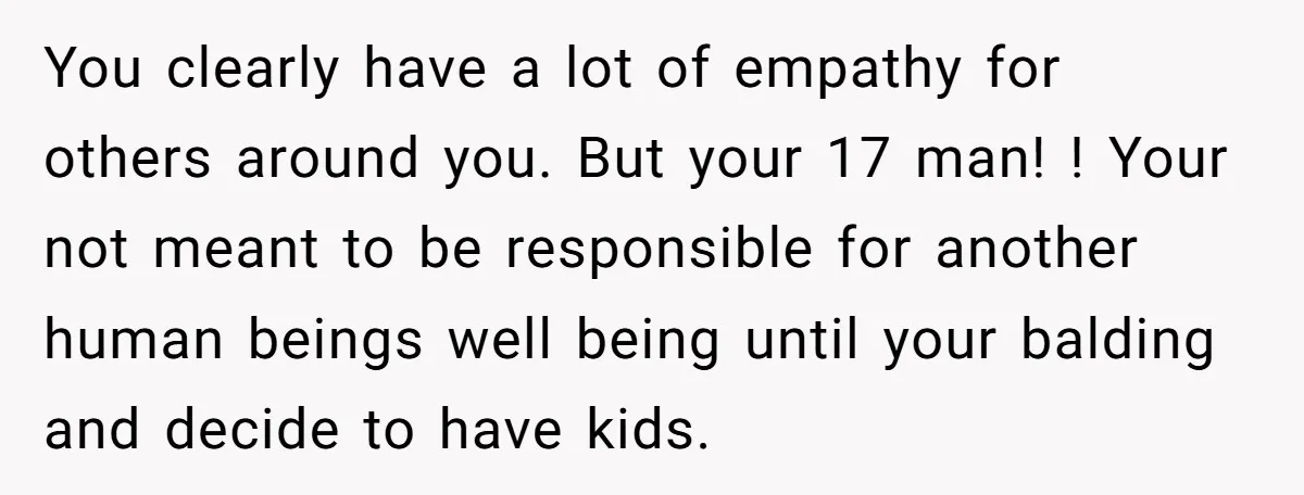 You clearly have a lot of empathy for others around you. But your 17 man! ! Your not meant to be responsible for another human beings well being until your...