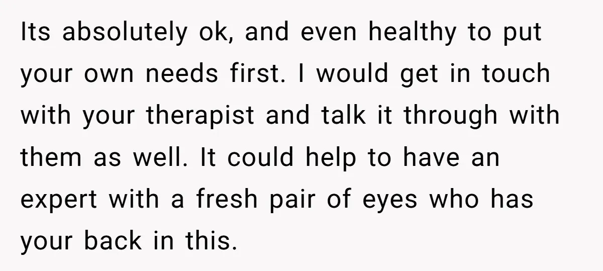 Its absolutely ok, and even healthy to put your own needs first. I would get in touch with your therapist and talk it through with them as well. It could...