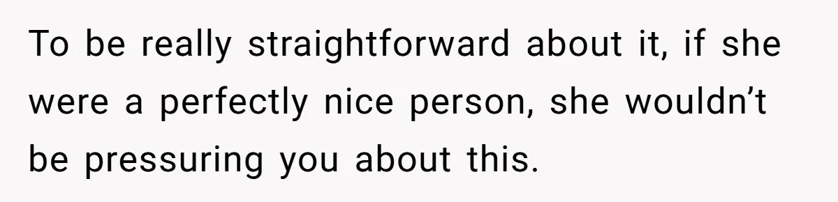 To be really straightforward about it, if she were a perfectly nice person, she wouldn’t be pressuring you about this.