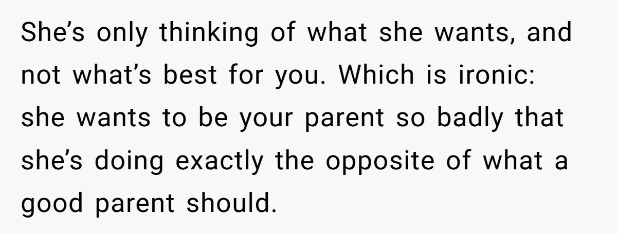 She’s only thinking of what she wants, and not what’s best for you. Which is ironic: she wants to be your parent so badly that she’s doing exactly the opposite...