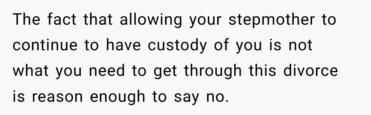 The fact that allowing your stepmother to continue to have custody of you is not what you need to get through this divorce is reason enough to say no.