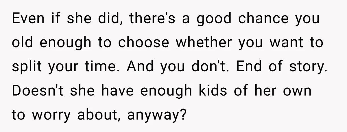 Even if she did, there's a good chance you old enough to choose whether you want to split your time. And you don't. End of story. Doesn't she have enough...