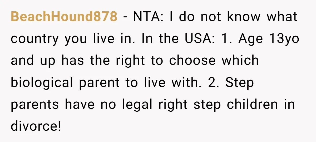 BeachHound878 − NTA: I do not know what country you live in. In the USA: 1. Age 13yo and up has the right to choose which biological parent to live...