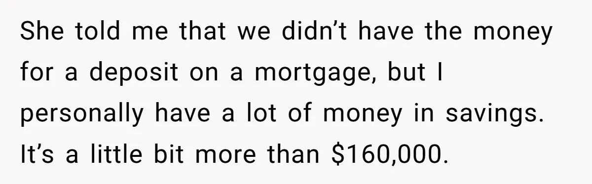 She told me that we didn’t have the money for a deposit on a mortgage, but I personally have a lot of money in savings. It’s a little bit more...