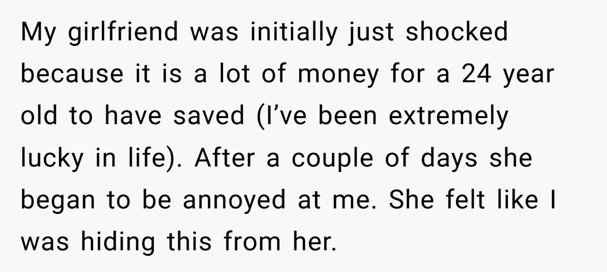 My girlfriend was initially just shocked because it is a lot of money for a 24 year old to have saved (I’ve been extremely lucky in life). After a couple...