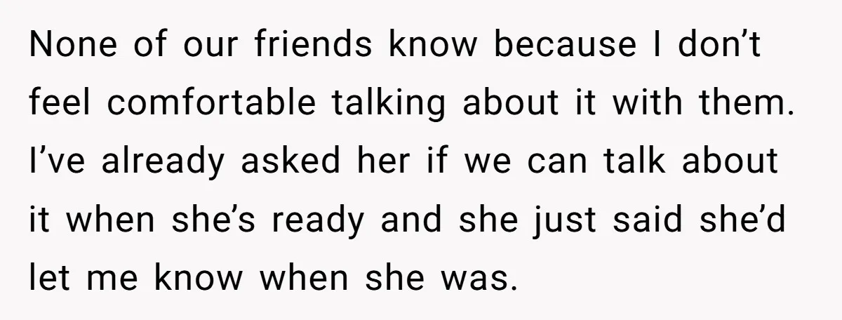 None of our friends know because I don’t feel comfortable talking about it with them. I’ve already asked her if we can talk about it when she’s ready and she...