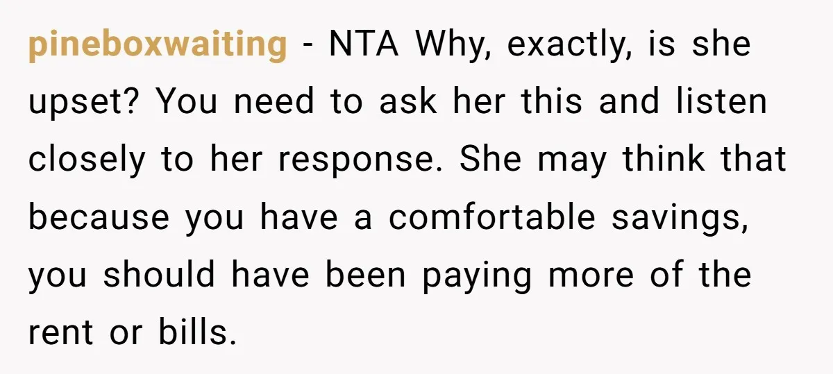 pineboxwaiting − NTA Why, exactly, is she upset? You need to ask her this and listen closely to her response. She may think that because you have a comfortable savings,...