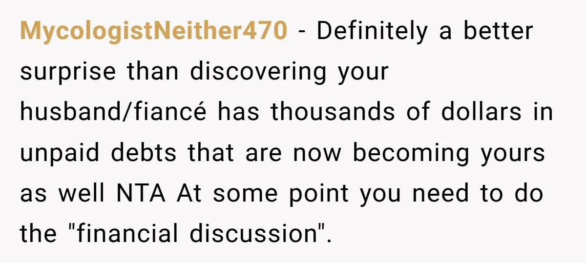 MycologistNeither470 − Definitely a better surprise than discovering your husband/fiancé has thousands of dollars in unpaid debts that are now becoming yours as well NTA At some point you need...
