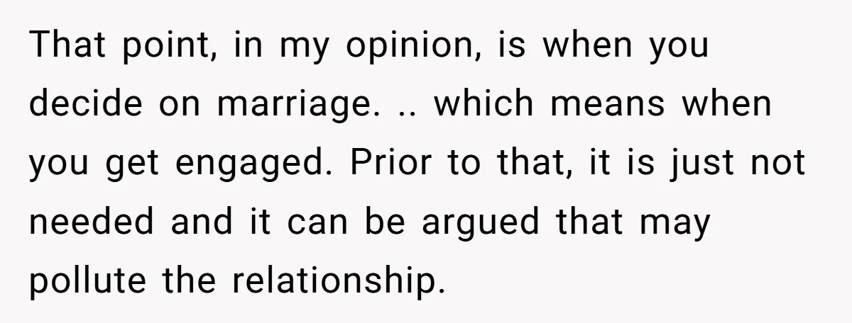 That point, in my opinion, is when you decide on marriage. .. which means when you get engaged. Prior to that, it is just not needed and it can be...