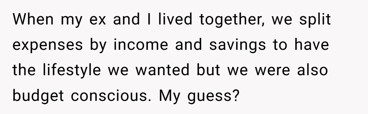 When my ex and I lived together, we split expenses by income and savings to have the lifestyle we wanted but we were also budget conscious. My guess?