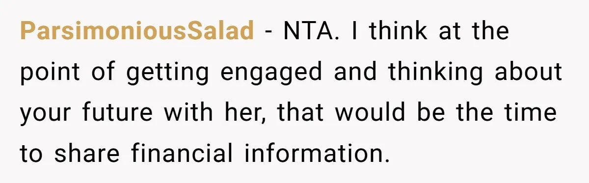 ParsimoniousSalad − NTA. I think at the point of getting engaged and thinking about your future with her, that would be the time to share financial information.