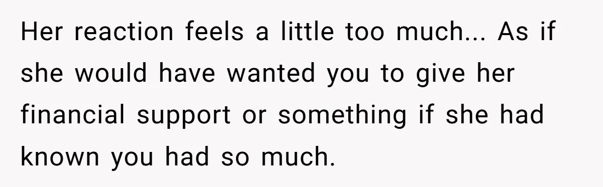 Her reaction feels a little too much... As if she would have wanted you to give her financial support or something if she had known you had so much.