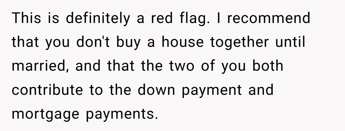 This is definitely a red flag. I recommend that you don't buy a house together until married, and that the two of you both contribute to the down payment and...