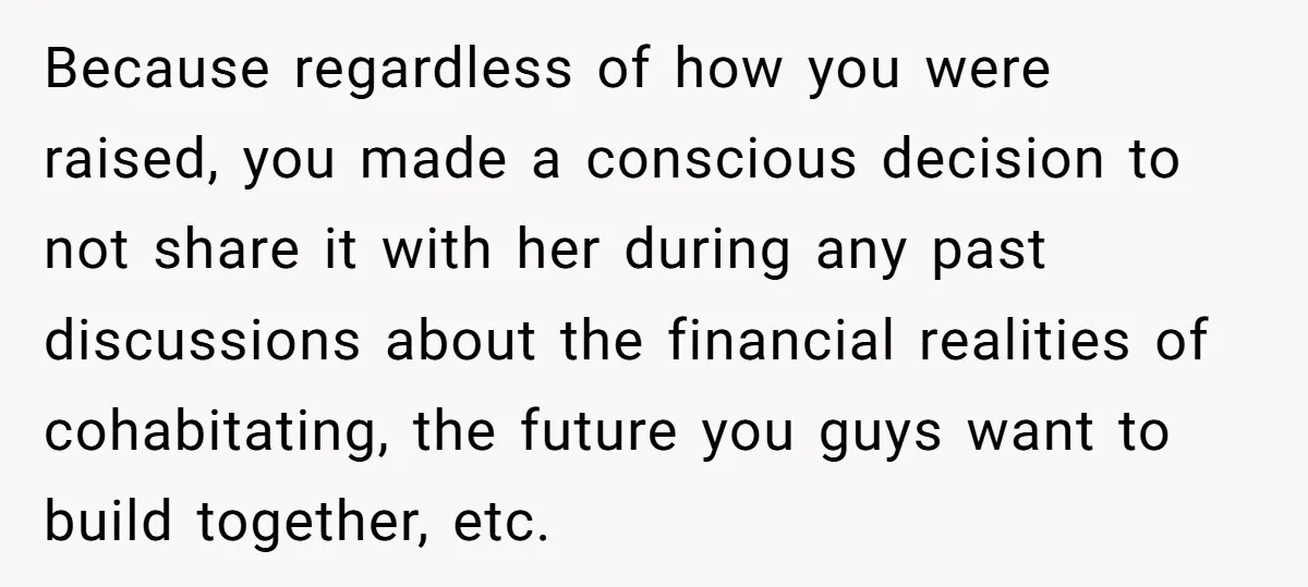 Because regardless of how you were raised, you made a conscious decision to not share it with her during any past discussions about the financial realities of cohabitating, the future...