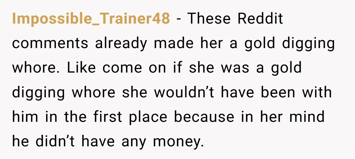 Impossible_Trainer48 − These Reddit comments already made her a gold digging whore. Like come on if she was a gold digging whore she wouldn’t have been with him in the...