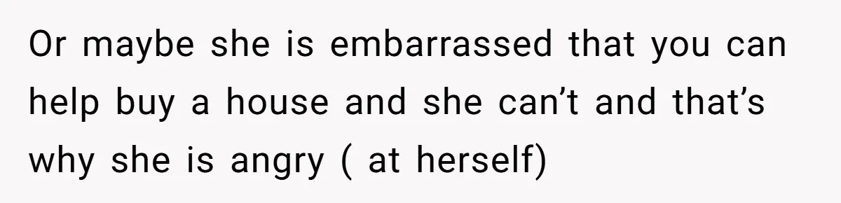 Or maybe she is embarrassed that you can help buy a house and she can’t and that’s why she is angry ( at herself)