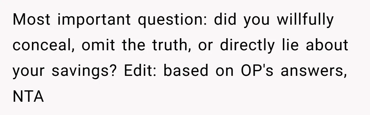 Most important question: did you willfully conceal, omit the truth, or directly lie about your savings? Edit: based on OP's answers, NTA