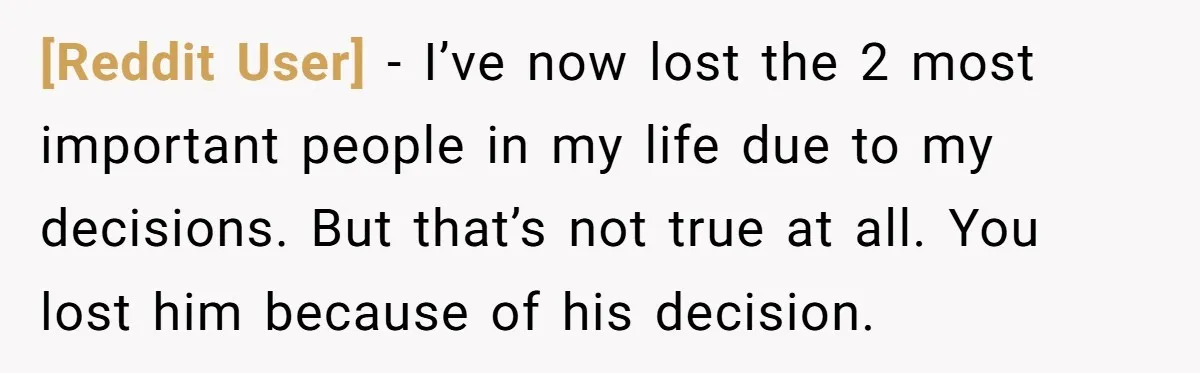 [Reddit User] − I’ve now lost the 2 most important people in my life due to my decisions. But that’s not true at all. You lost him because of his...