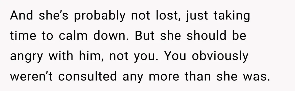 And she’s probably not lost, just taking time to calm down. But she should be angry with him, not you. You obviously weren’t consulted any more than she was.