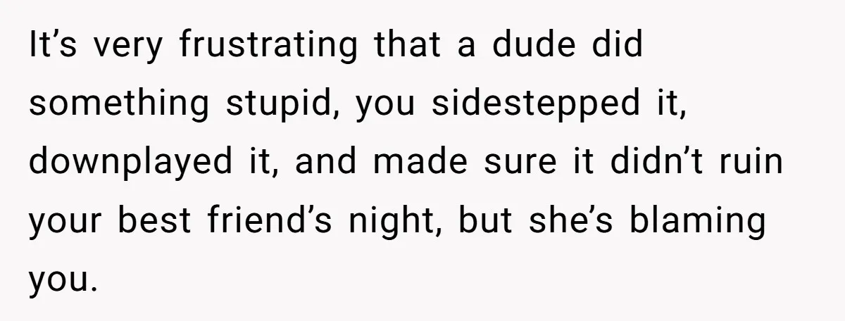 It’s very frustrating that a dude did something stupid, you sidestepped it, downplayed it, and made sure it didn’t ruin your best friend’s night, but she’s blaming you.