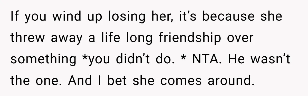 If you wind up losing her, it’s because she threw away a life long friendship over something *you didn’t do. * NTA. He wasn’t the one. And I bet she...