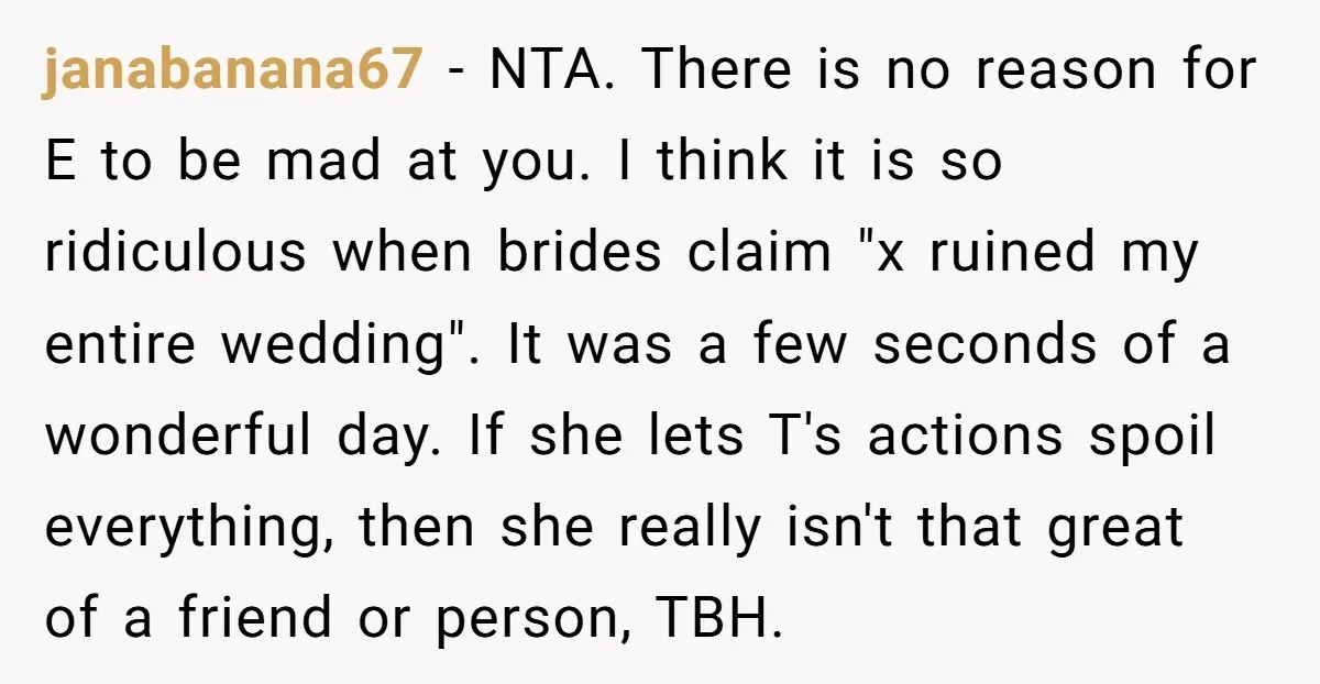 janabanana67 − NTA. There is no reason for E to be mad at you. I think it is so ridiculous when brides claim "x ruined my entire wedding". It was...