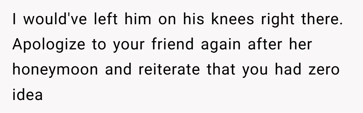 I would've left him on his knees right there. Apologize to your friend again after her honeymoon and reiterate that you had zero idea