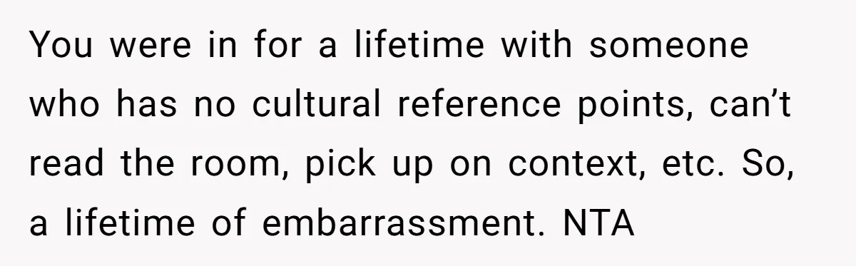 You were in for a lifetime with someone who has no cultural reference points, can’t read the room, pick up on context, etc. So, a lifetime of embarrassment. NTA