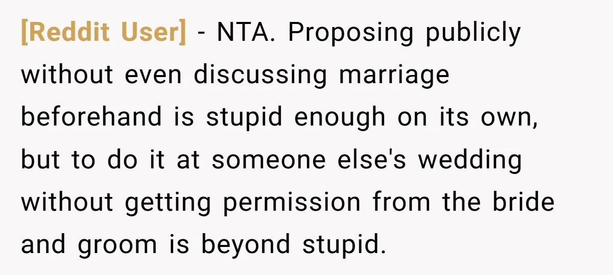 [Reddit User] − NTA. Proposing publicly without even discussing marriage beforehand is stupid enough on its own, but to do it at someone else's wedding without getting permission from the...