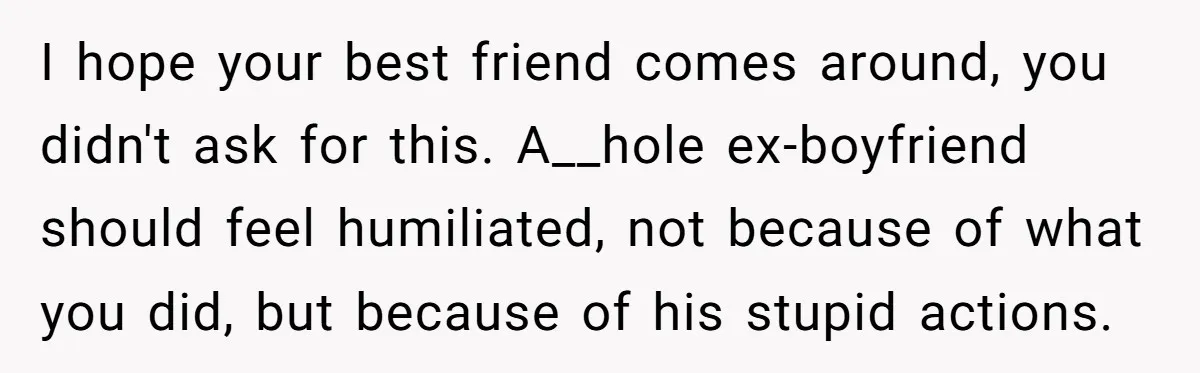 I hope your best friend comes around, you didn't ask for this. A__hole ex-boyfriend should feel humiliated, not because of what you did, but because of his stupid actions.