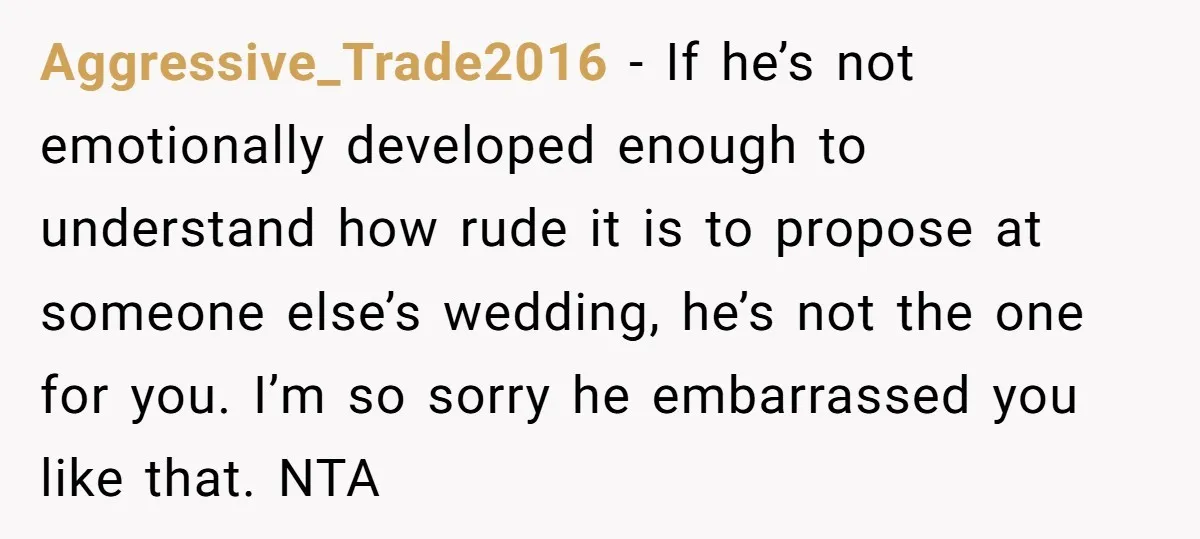Aggressive_Trade2016 − If he’s not emotionally developed enough to understand how rude it is to propose at someone else’s wedding, he’s not the one for you. I’m so sorry he...