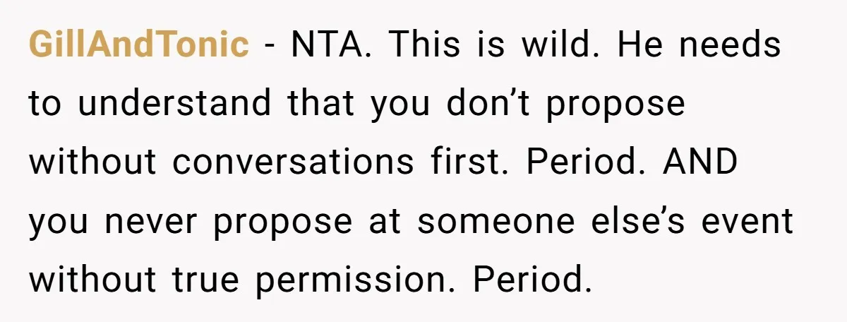 GillAndTonic − NTA. This is wild. He needs to understand that you don’t propose without conversations first. Period. AND you never propose at someone else’s event without true permission. Period.