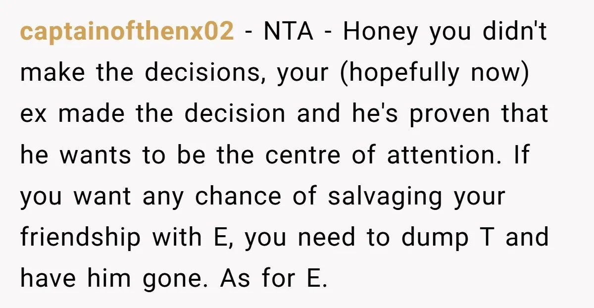 captainofthenx02 − NTA - Honey you didn't make the decisions, your (hopefully now) ex made the decision and he's proven that he wants to be the centre of attention. If...
