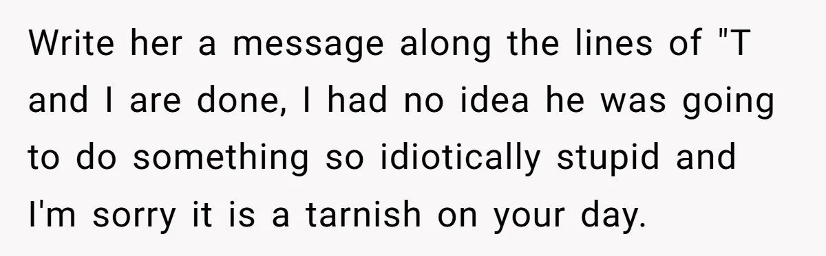 Write her a message along the lines of "T and I are done, I had no idea he was going to do something so idiotically stupid and I'm sorry it...