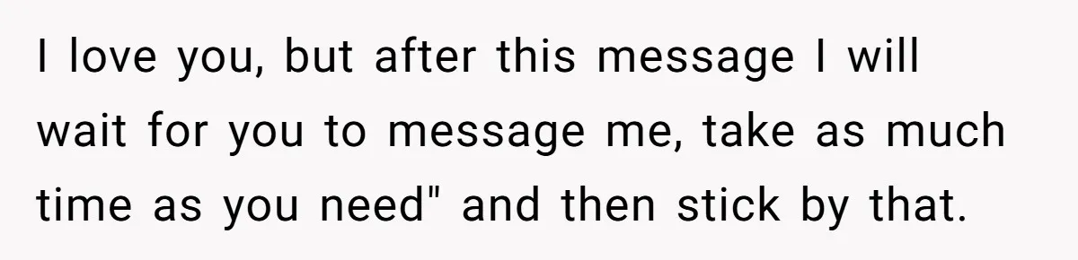 I love you, but after this message I will wait for you to message me, take as much time as you need" and then stick by that.