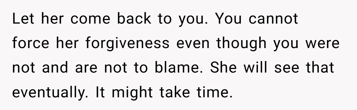 Let her come back to you. You cannot force her forgiveness even though you were not and are not to blame. She will see that eventually. It might take time.