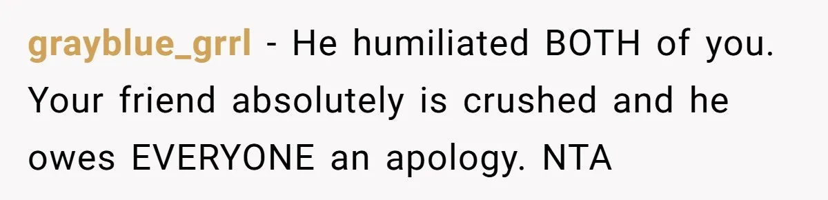 grayblue_grrl − He humiliated BOTH of you. Your friend absolutely is crushed and he owes EVERYONE an apology. NTA