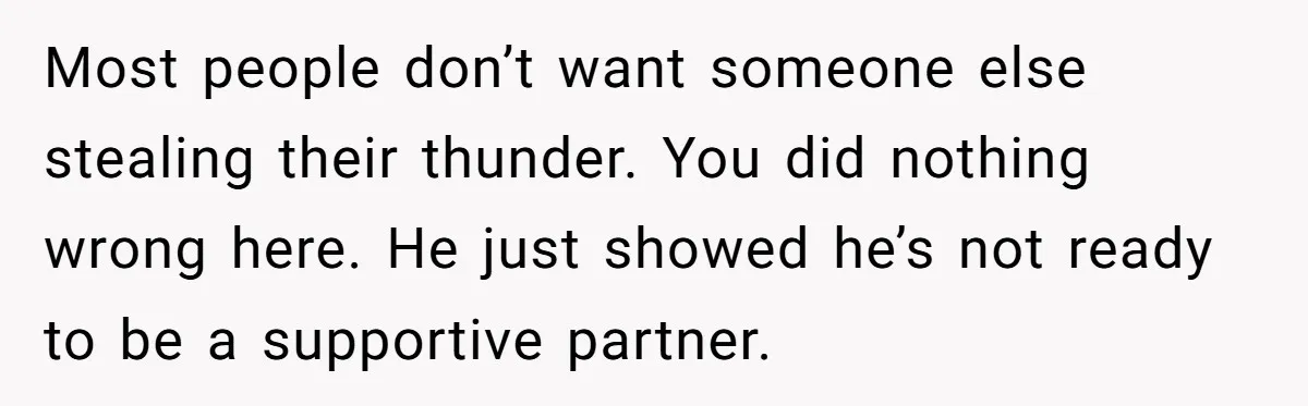 Most people don’t want someone else stealing their thunder. You did nothing wrong here. He just showed he’s not ready to be a supportive partner.