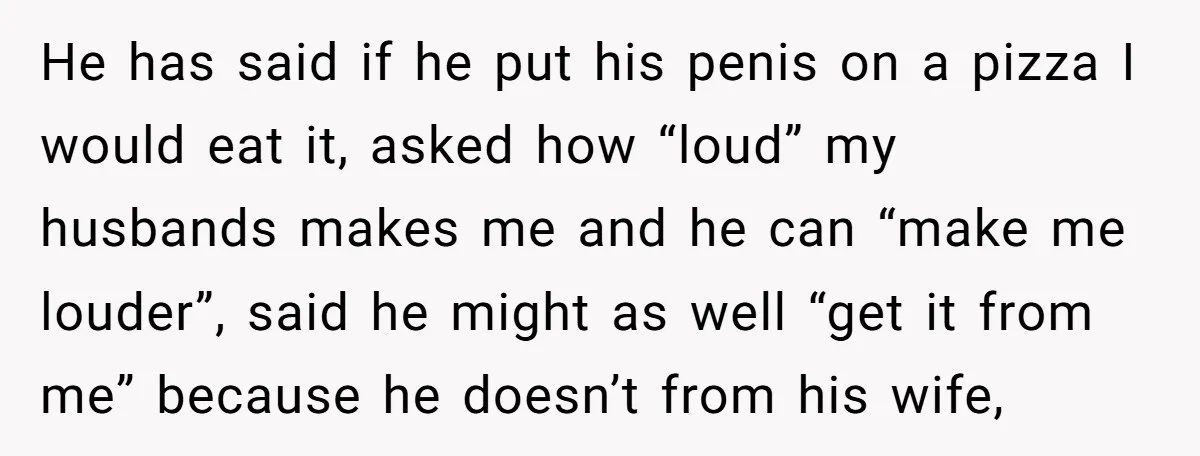 He has said if he put his penis on a pizza I would eat it, asked how “loud” my husbands makes me and he can “make me louder”, said he...