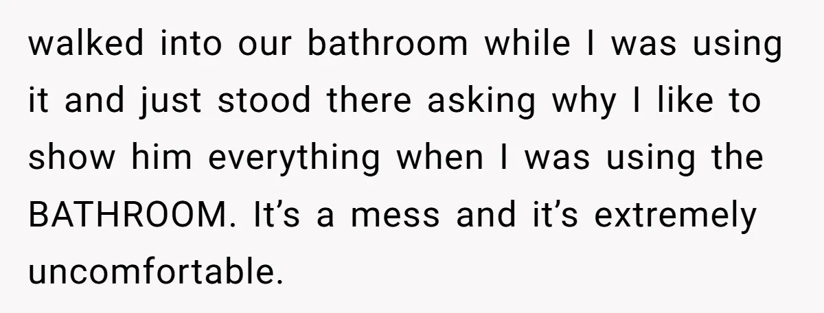 walked into our bathroom while I was using it and just stood there asking why I like to show him everything when I was using the BATHROOM. It’s a mess...