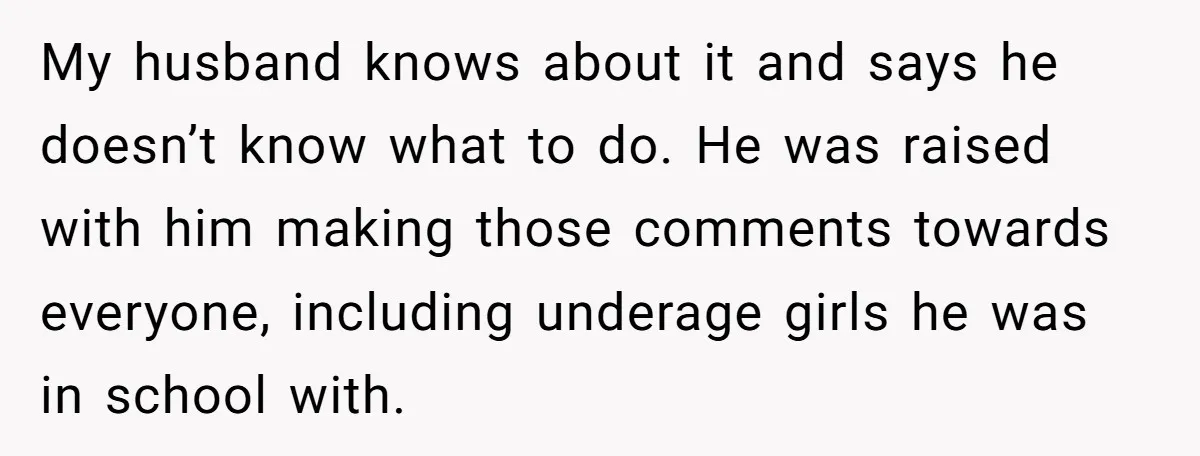 My husband knows about it and says he doesn’t know what to do. He was raised with him making those comments towards everyone, including underage girls he was in school...