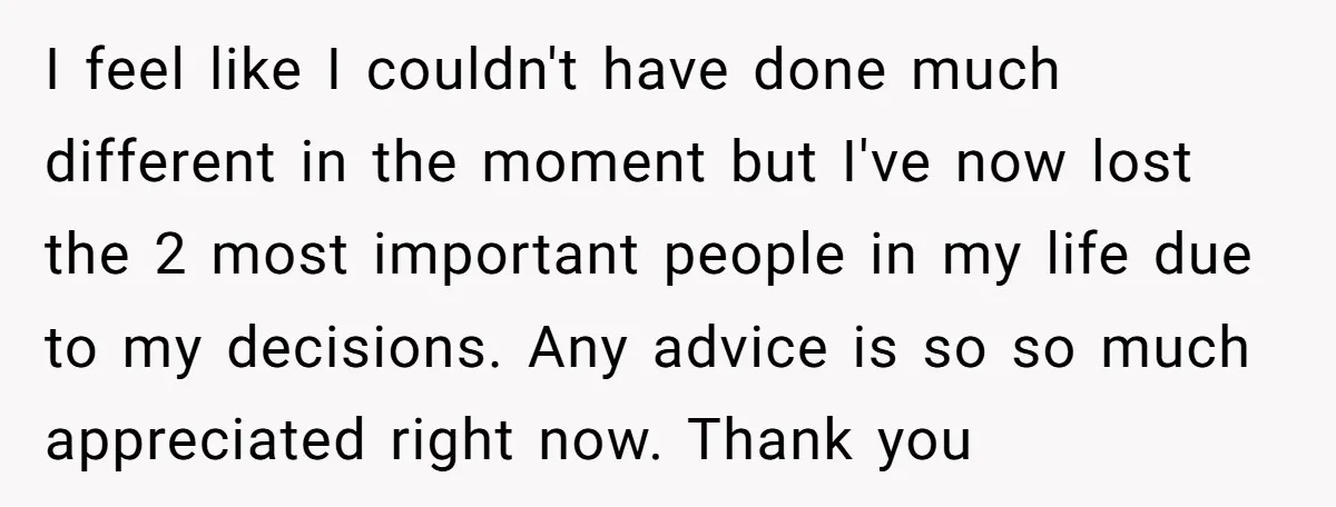 I feel like I couldn't have done much different in the moment but I've now lost the 2 most important people in my life due to my decisions. Any advice...