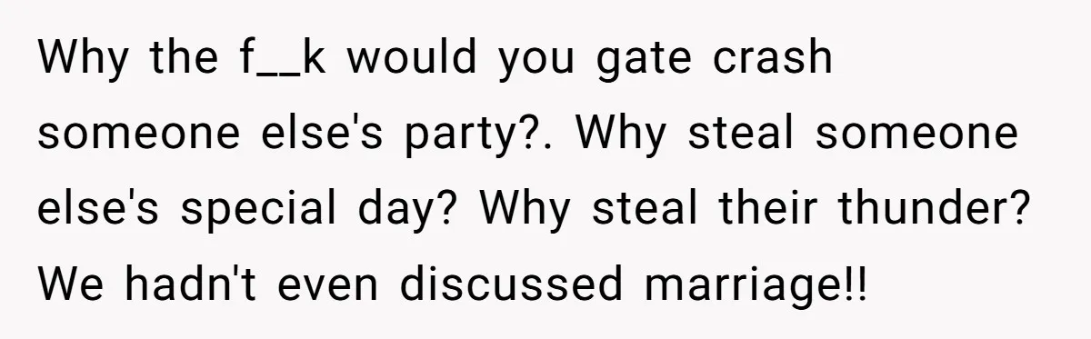 Why the f__k would you gate crash someone else's party?. Why steal someone else's special day? Why steal their thunder? We hadn't even discussed marriage!!