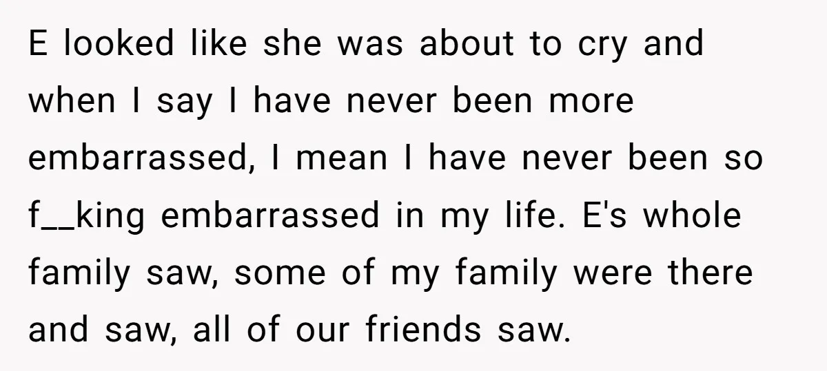 E looked like she was about to cry and when I say I have never been more embarrassed, I mean I have never been so f__king embarrassed in my life....