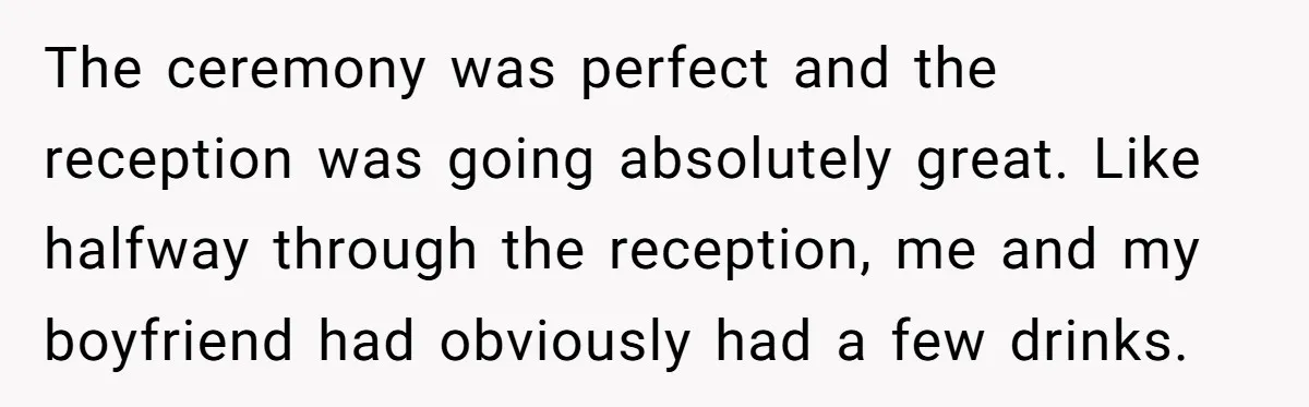 The ceremony was perfect and the reception was going absolutely great. Like halfway through the reception, me and my boyfriend had obviously had a few drinks.
