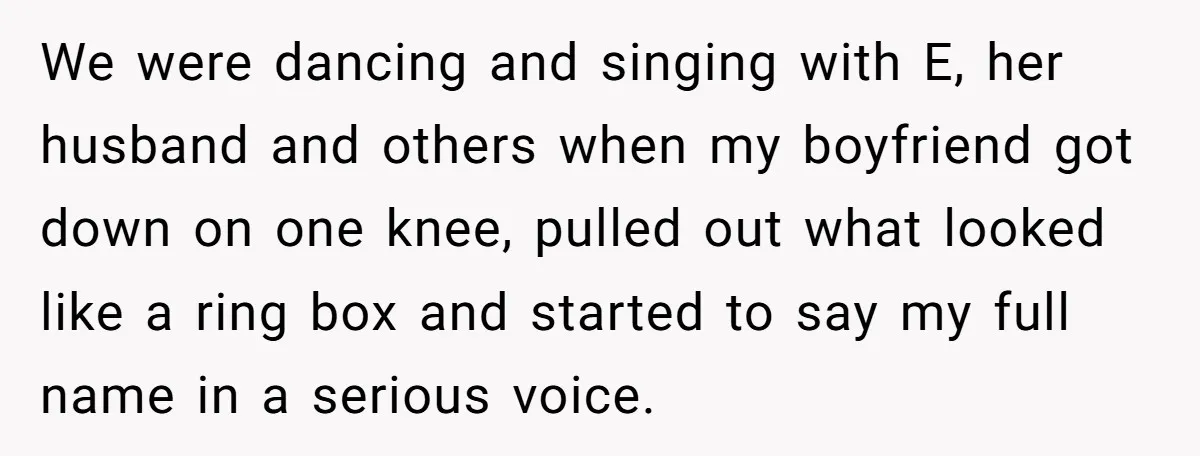 We were dancing and singing with E, her husband and others when my boyfriend got down on one knee, pulled out what looked like a ring box and started to...