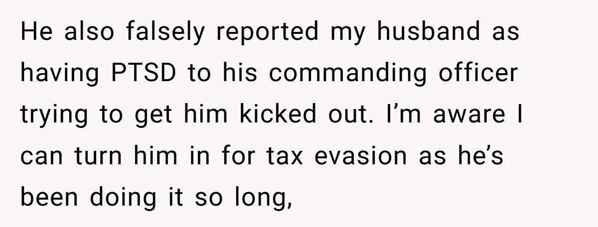 He also falsely reported my husband as having PTSD to his commanding officer trying to get him kicked out. I’m aware I can turn him in for tax evasion as...